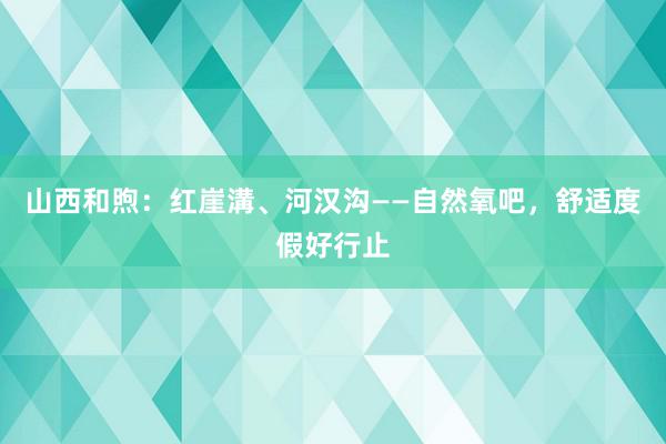山西和煦：红崖溝、河汉沟——自然氧吧，舒适度假好行止