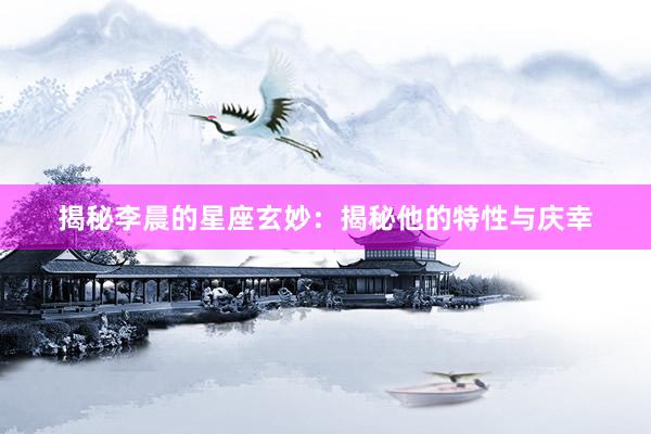 揭秘李晨的星座玄妙：揭秘他的特性与庆幸