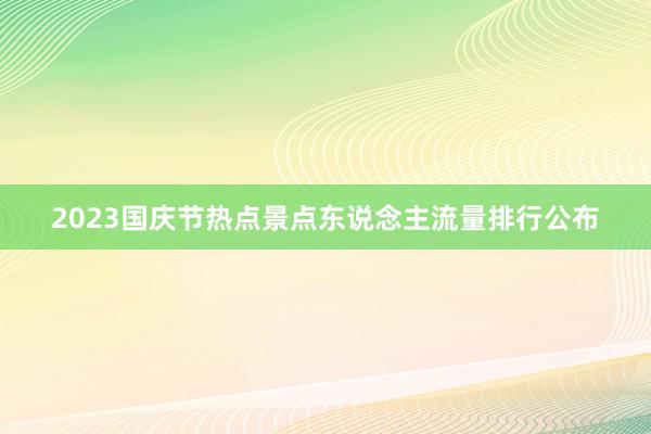 2023国庆节热点景点东说念主流量排行公布